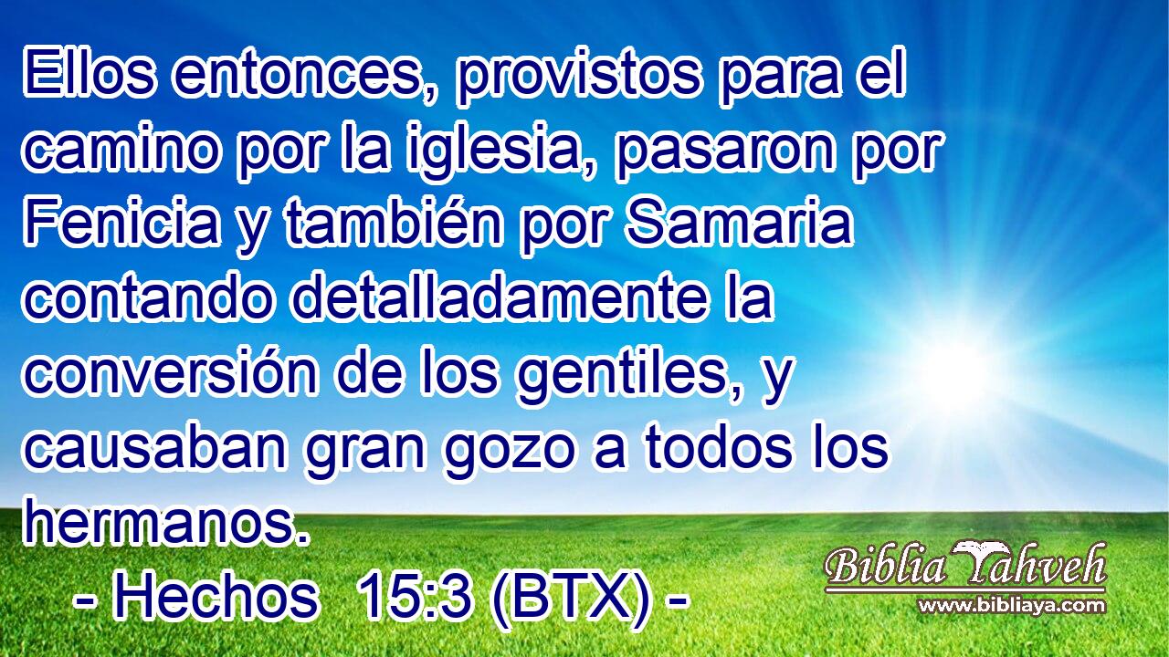 Ellos entonces, provistos para el camino por la iglesia, pasaron por Fenicia y también por Samaria contando detalladamente la conversión de los gentiles, y causaban gran gozo a todos los hermanos.