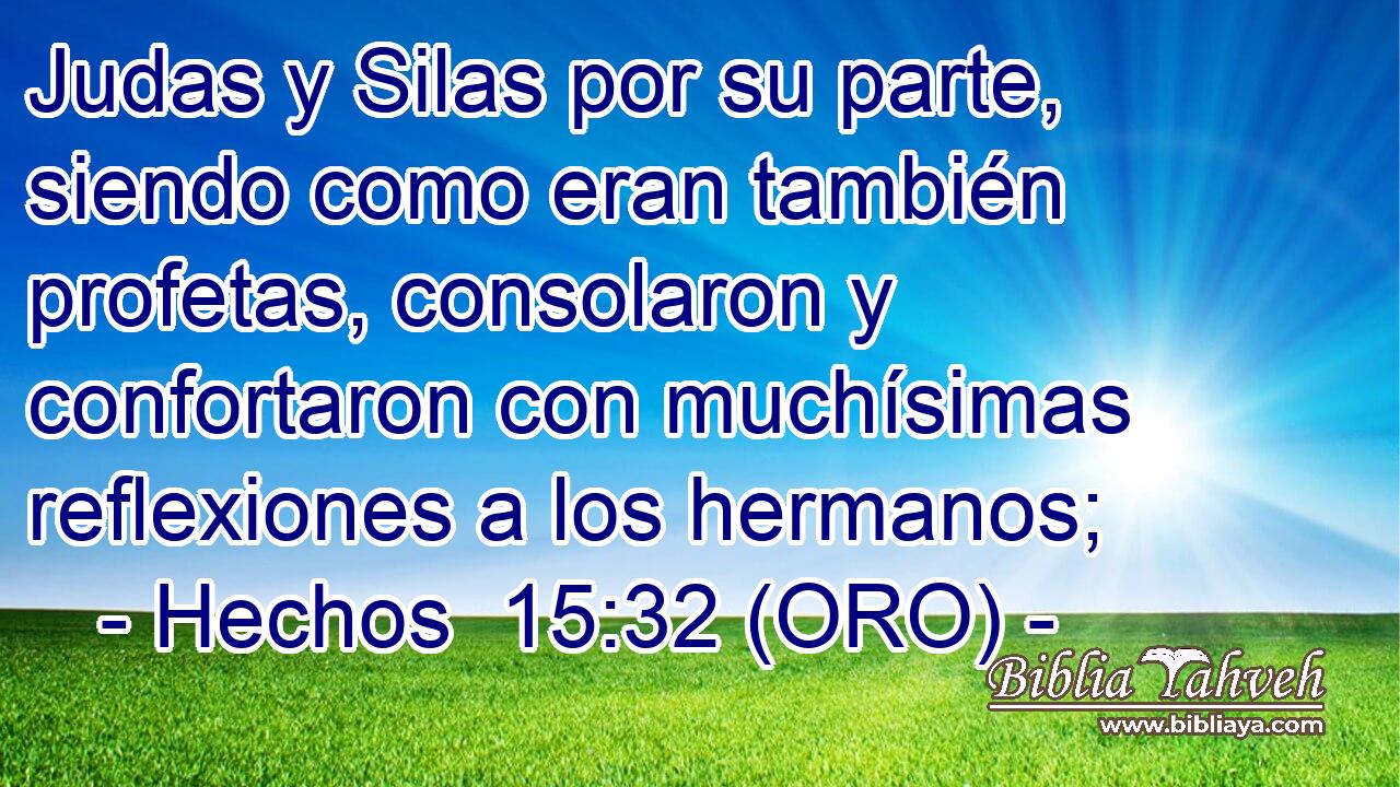  Judas y Silas por su parte, siendo como eran también profetas, consolaron y confortaron con muchísimas reflexiones a los hermanos; 