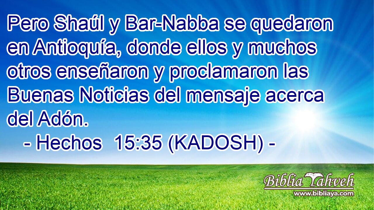  Pero Shaúl y Bar-Nabba se quedaron en Antioquía, donde ellos y muchos otros enseñaron y proclamaron las Buenas Noticias del mensaje acerca del Adón. 