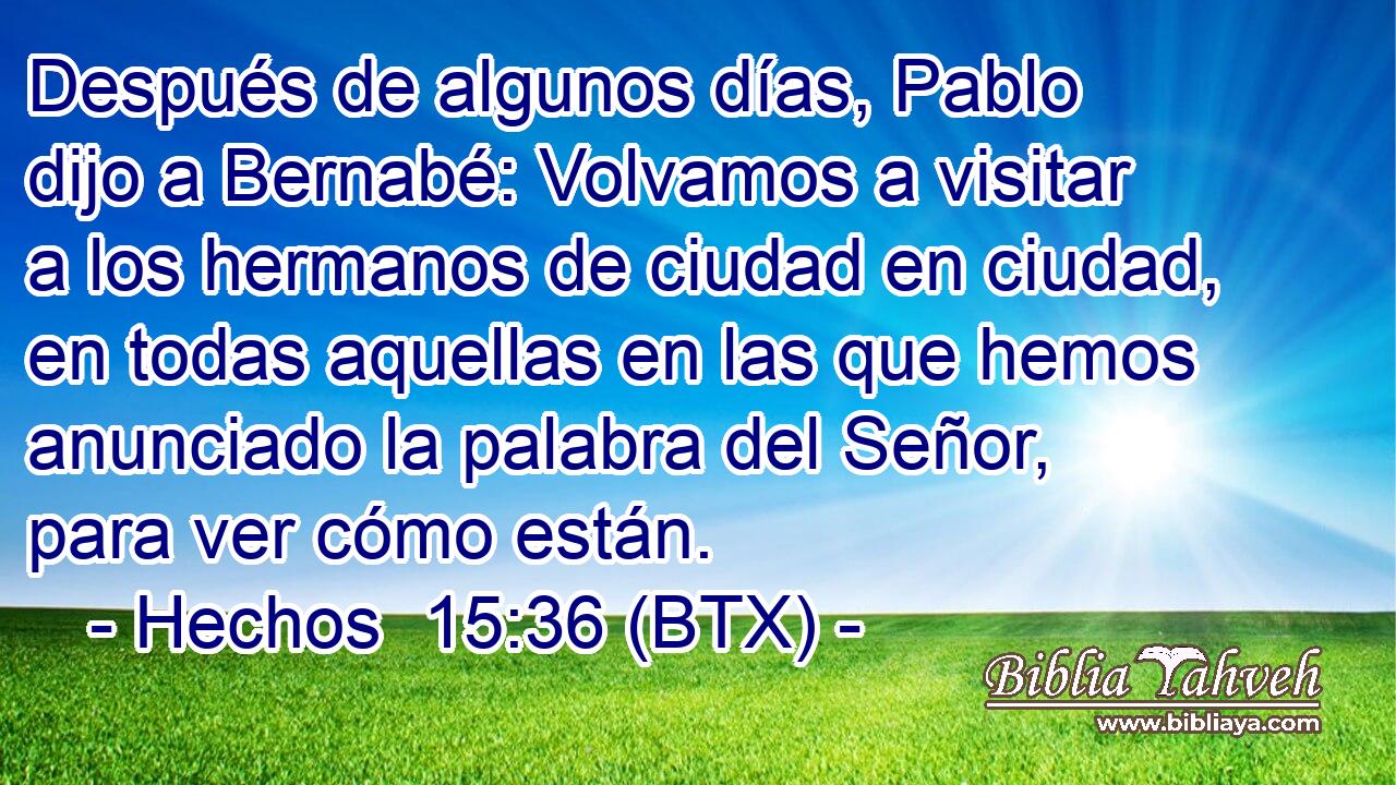 Después de algunos días, Pablo dijo a Bernabé: Volvamos a visitar a los hermanos de ciudad en ciudad, en todas aquellas en las que hemos anunciado la palabra del Señor, para ver cómo están.