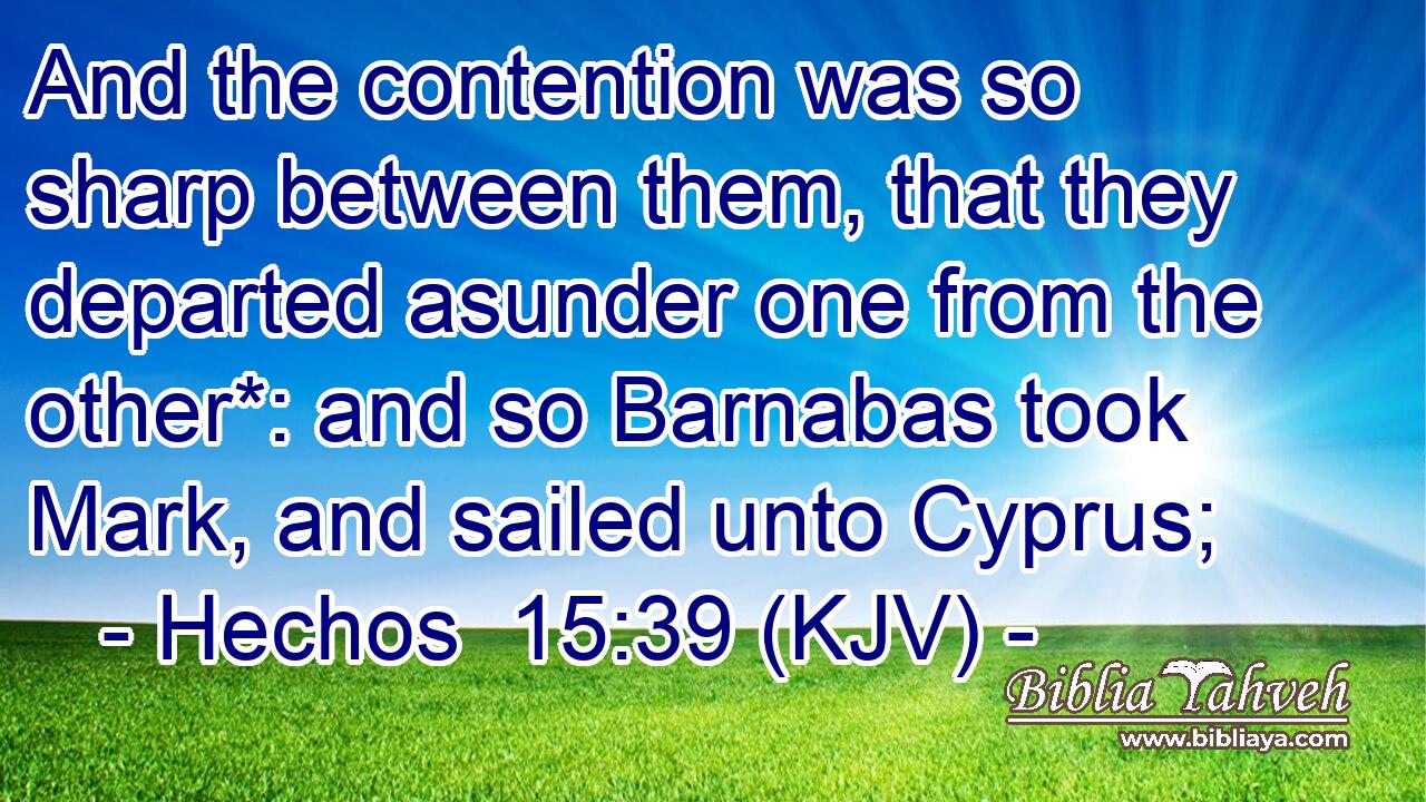 And the contention was so sharp between them, that they departed asunder one from the other*: and so Barnabas took Mark, and sailed unto Cyprus;