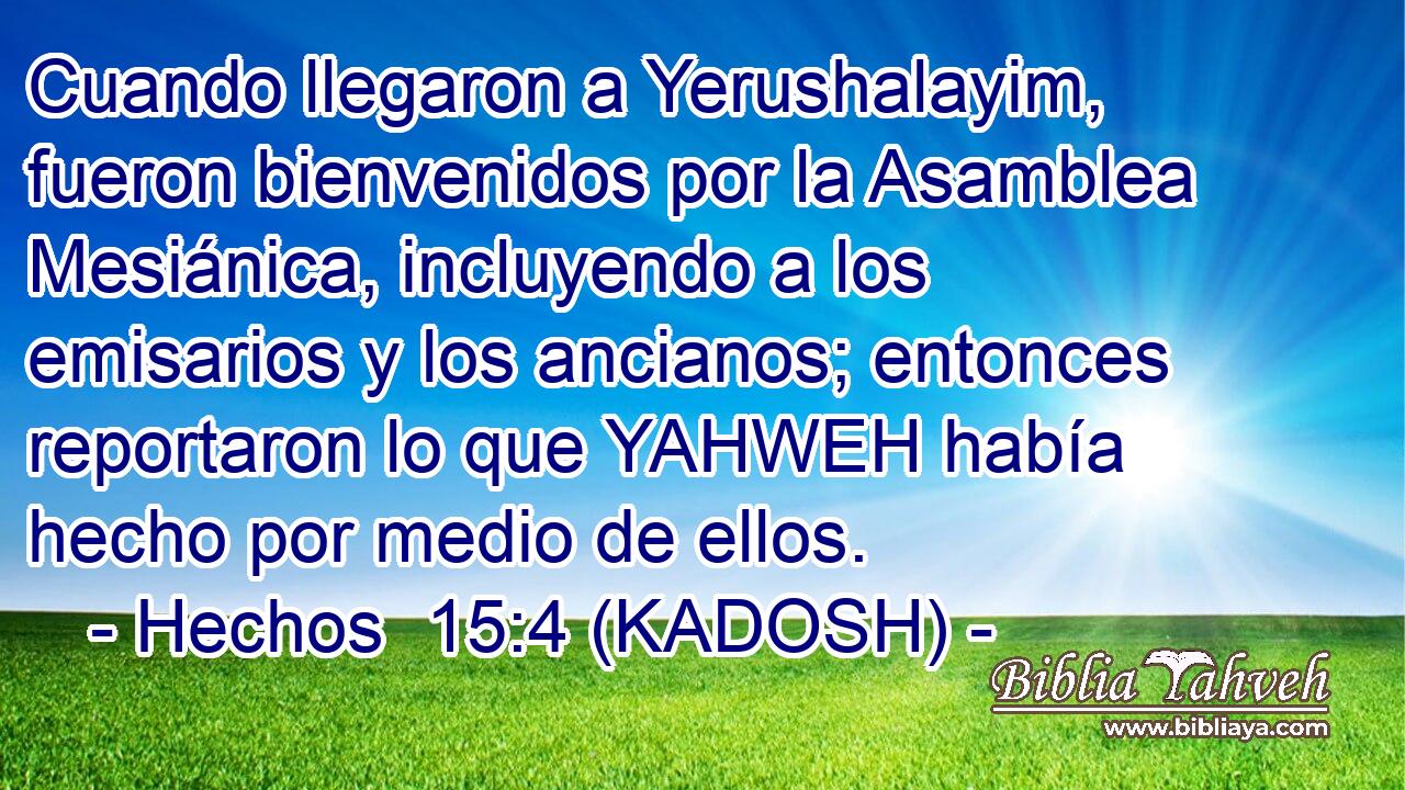 Cuando llegaron a Yerushalayim, fueron bienvenidos por la Asamblea Mesiánica, incluyendo a los emisarios y los ancianos; entonces reportaron lo que YAHWEH había hecho por medio de ellos. 