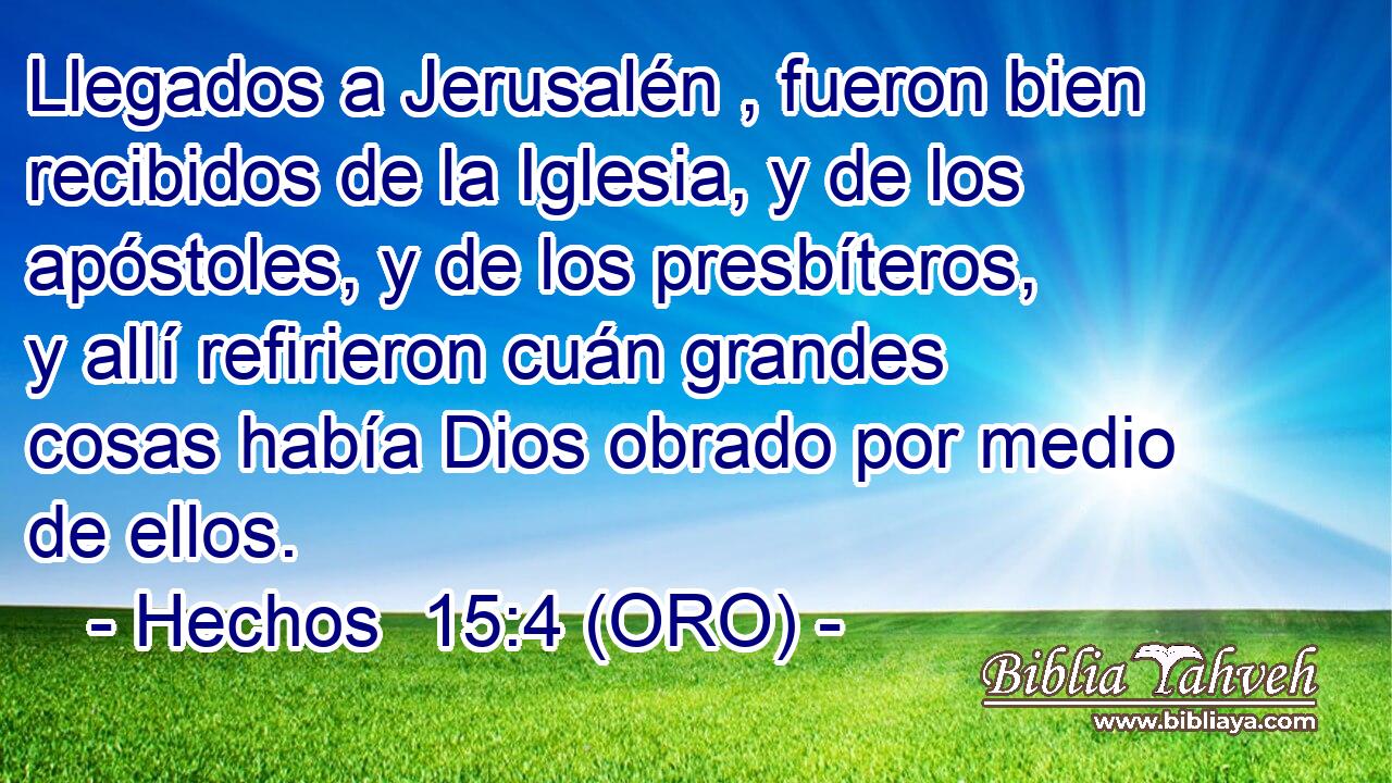  Llegados a Jerusalén , fueron bien recibidos de la Iglesia, y de los apóstoles, y de los presbíteros, y allí refirieron cuán grandes cosas había Dios obrado por medio de ellos. 