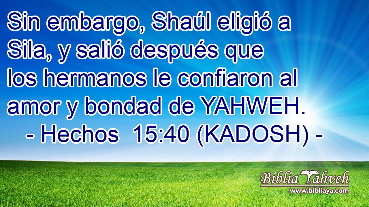  Sin embargo, Shaúl eligió a Sila, y salió después que los hermanos le confiaron al amor y bondad de YAHWEH. 