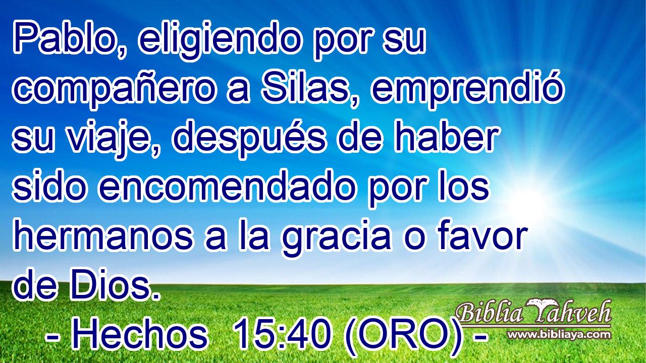  Pablo, eligiendo por su compañero a Silas, emprendió su viaje, después de haber sido encomendado por los hermanos a la gracia o favor de Dios. 