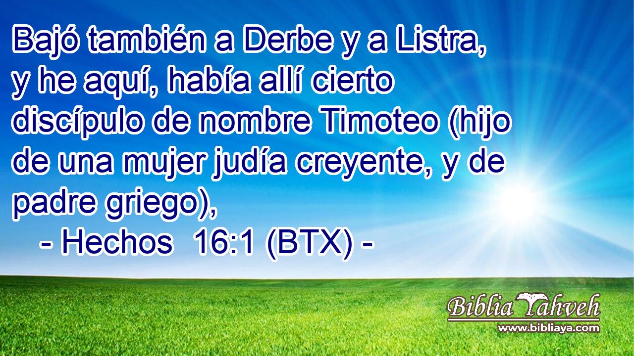 Bajó también a Derbe y a Listra, y he aquí, había allí cierto discípulo de nombre Timoteo (hijo de una mujer judía creyente, y de padre griego),