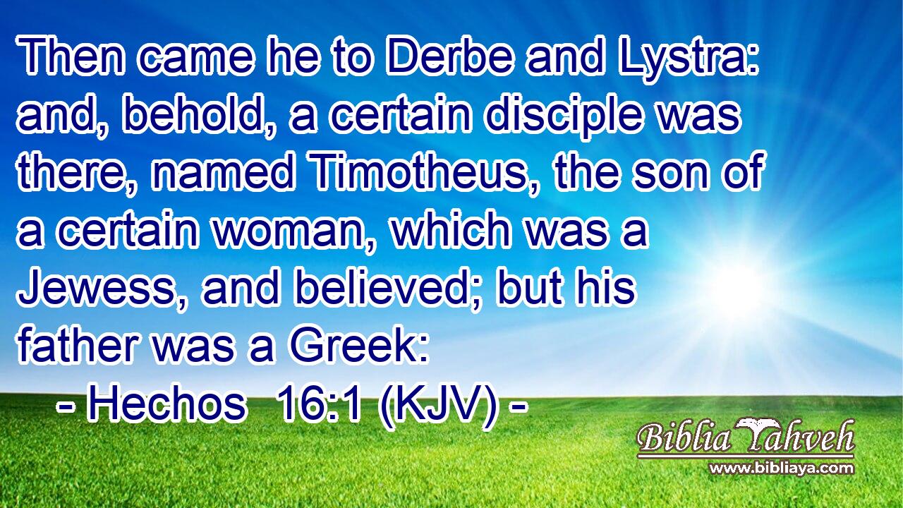 Then came he to Derbe and Lystra: and, behold, a certain disciple was there, named Timotheus, the son of a certain woman, which was a Jewess, and believed; but his father was a Greek: