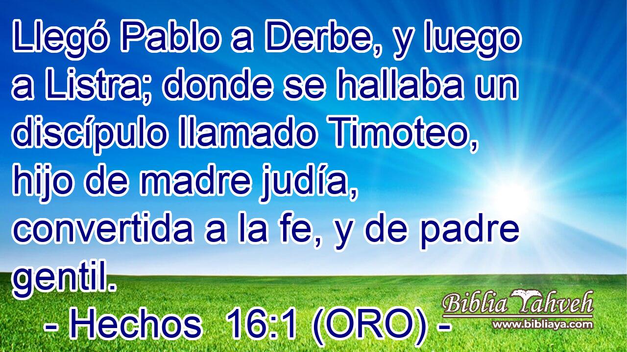  Llegó Pablo a Derbe, y luego a Listra; donde se hallaba un discípulo llamado Timoteo, hijo de madre judía, convertida a la fe, y de padre gentil. 