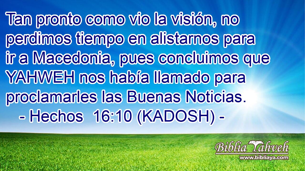  Tan pronto como vio la visión, no perdimos tiempo en alistarnos para ir a Macedonia, pues concluimos que YAHWEH nos había llamado para proclamarles las Buenas Noticias. 