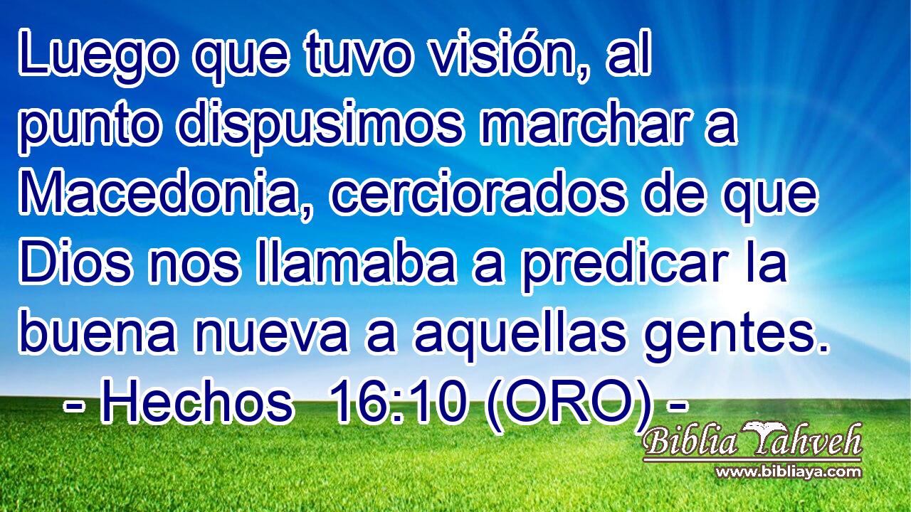  Luego que tuvo visión, al punto dispusimos marchar a Macedonia, cerciorados de que Dios nos llamaba a predicar la buena nueva a aquellas gentes. 