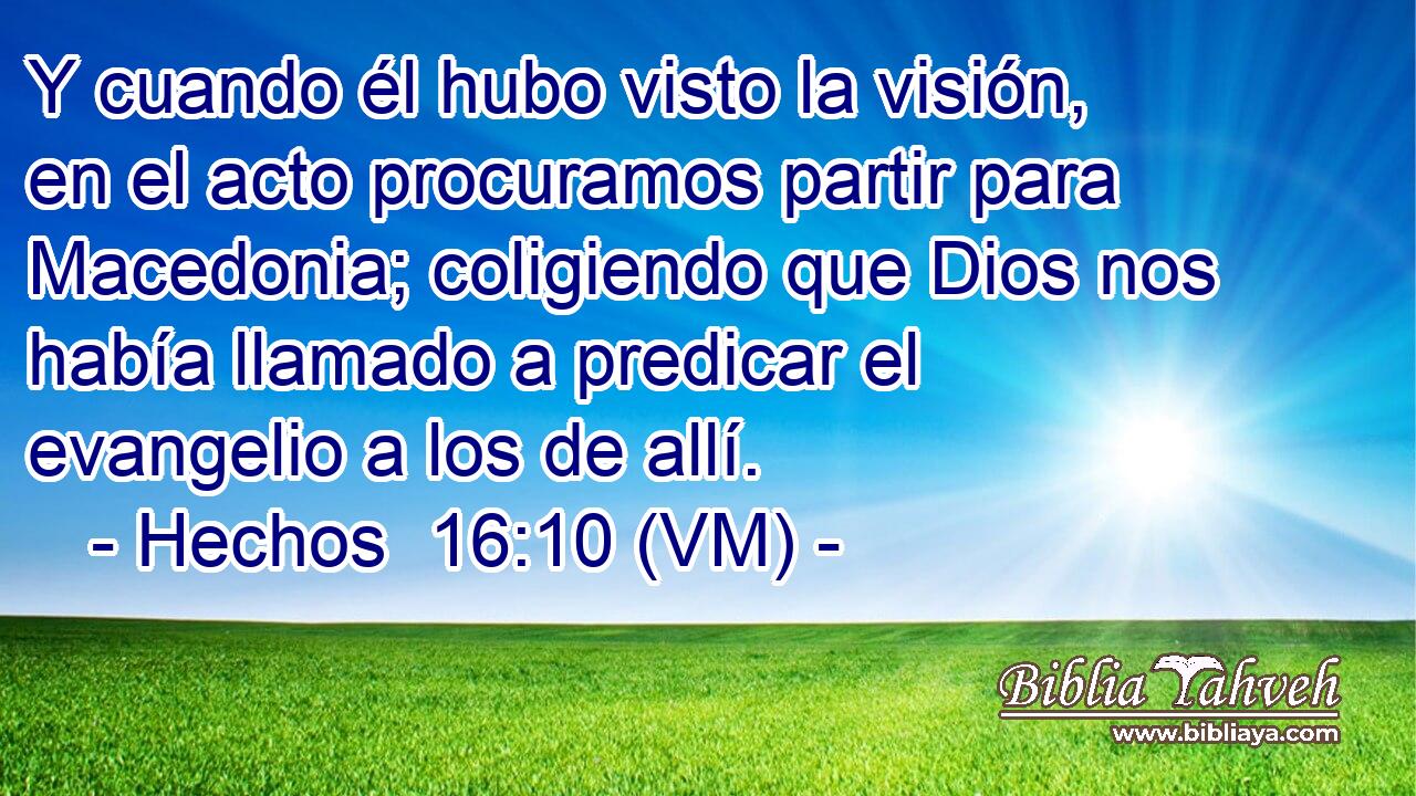  Y cuando él hubo visto la visión, en el acto procuramos partir para Macedonia; coligiendo que Dios nos había llamado a predicar el evangelio a los de allí. 