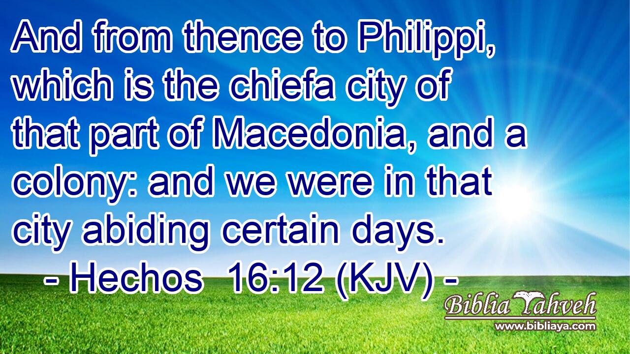 And from thence to Philippi, which is the chiefa city of that part of Macedonia, and a colony: and we were in that city abiding certain days.