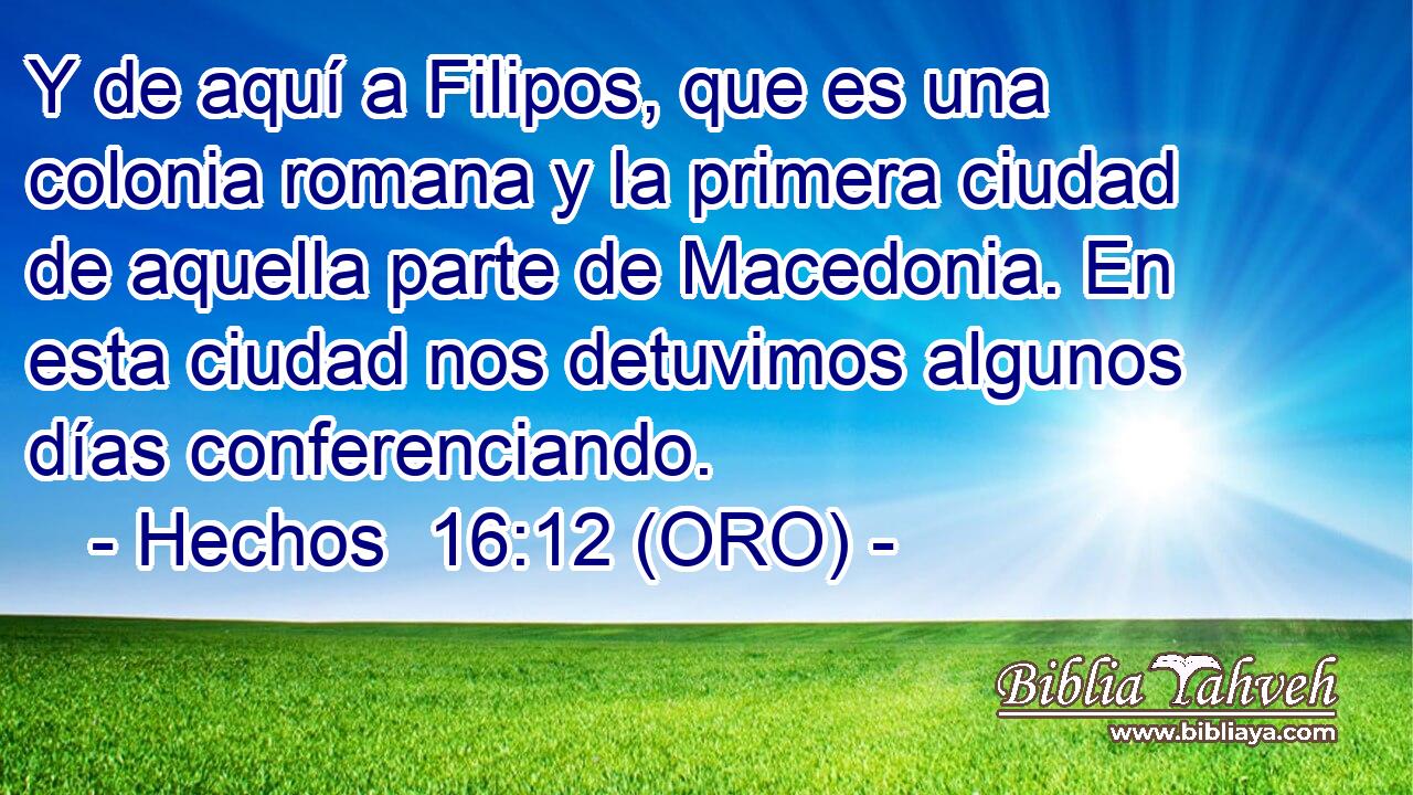  Y de aquí a Filipos, que es una colonia romana y la primera ciudad de aquella parte de Macedonia. En esta ciudad nos detuvimos algunos días conferenciando. 