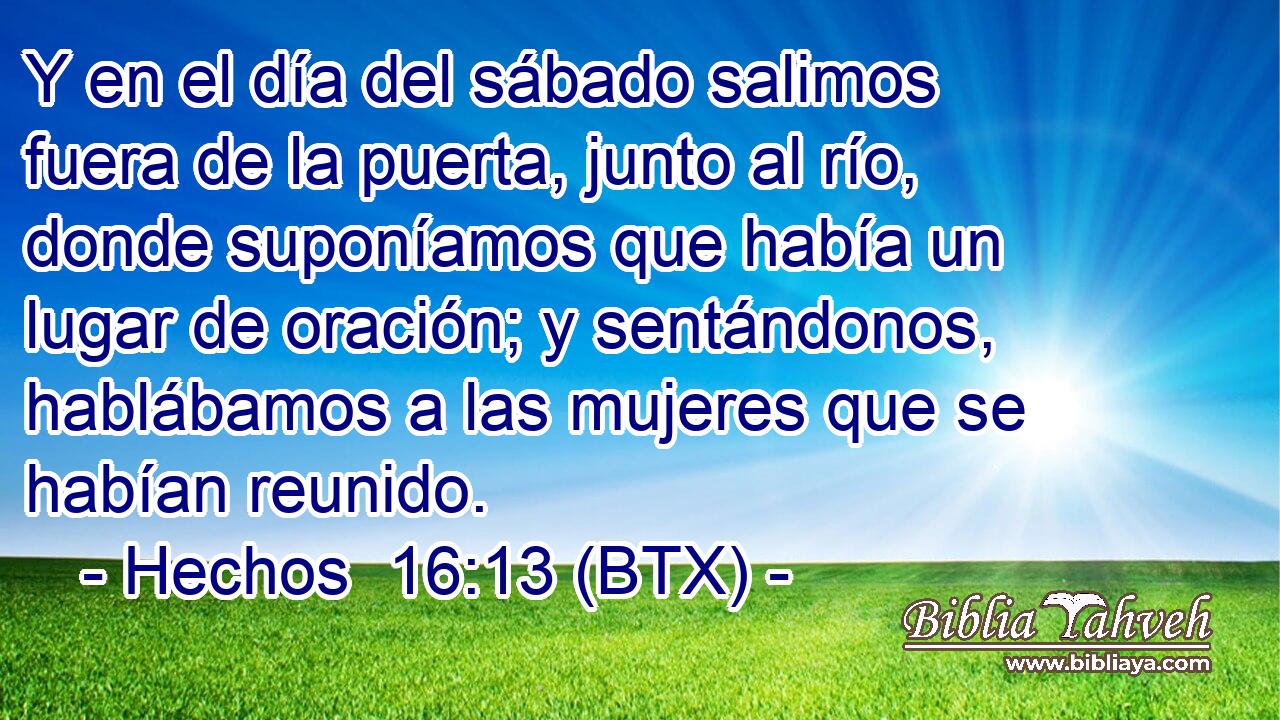 Y en el día del sábado salimos fuera de la puerta, junto al río, donde suponíamos que había un lugar de oración; y sentándonos, hablábamos a las mujeres que se habían reunido.