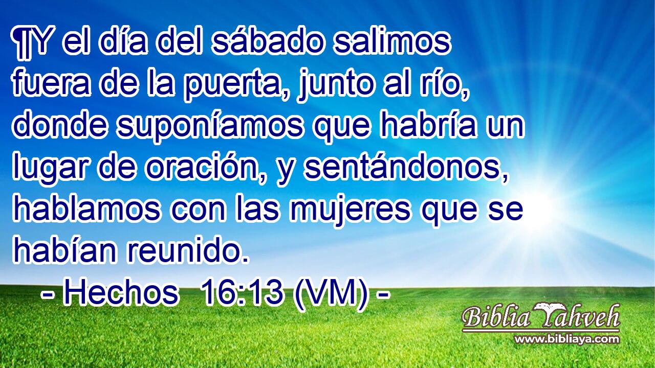  ¶Y el día del sábado salimos fuera de la puerta, junto al río, donde suponíamos que habría un lugar de oración, y sentándonos, hablamos con las mujeres que se habían reunido. 