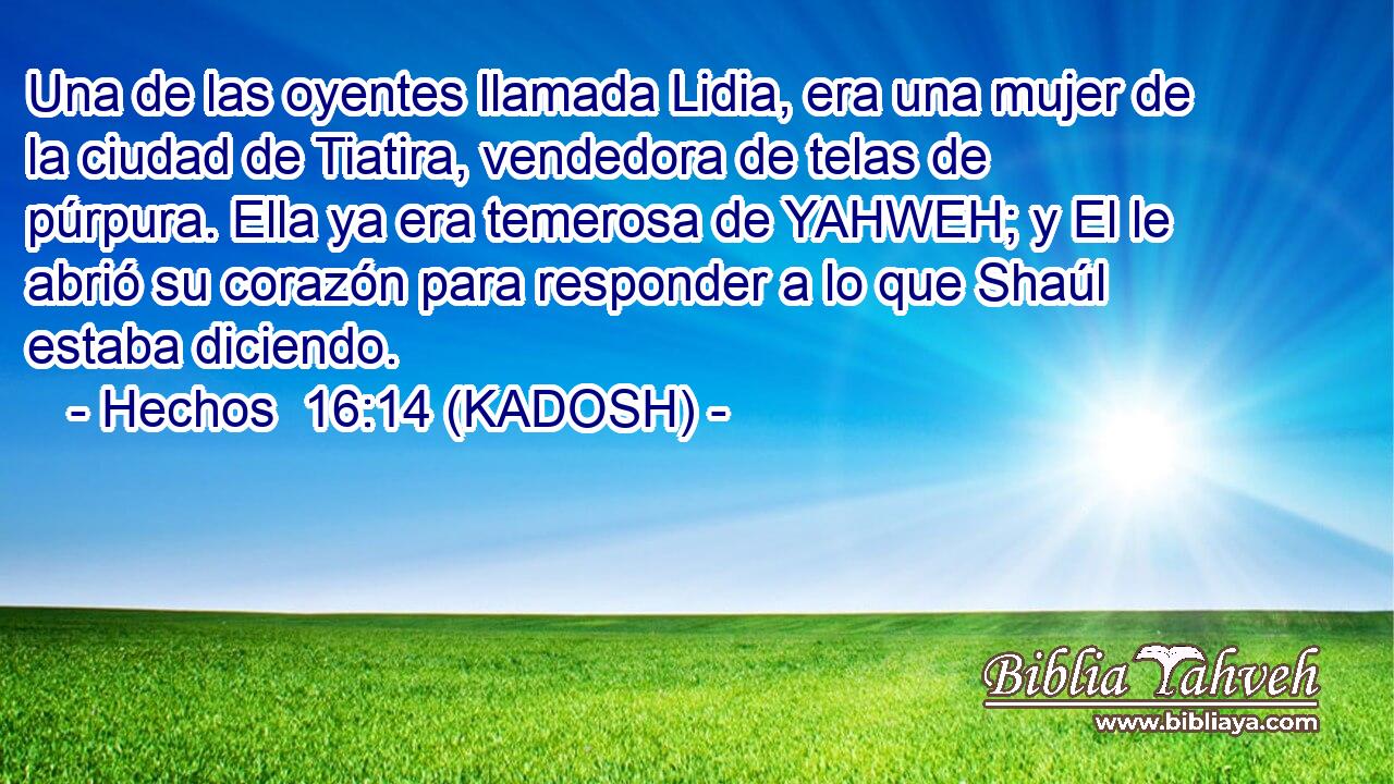  Una de las oyentes llamada Lidia, era una mujer de la ciudad de Tiatira, vendedora de telas de púrpura. Ella ya era temerosa de YAHWEH; y El le abrió su corazón para responder a lo que Shaúl estaba diciendo. 