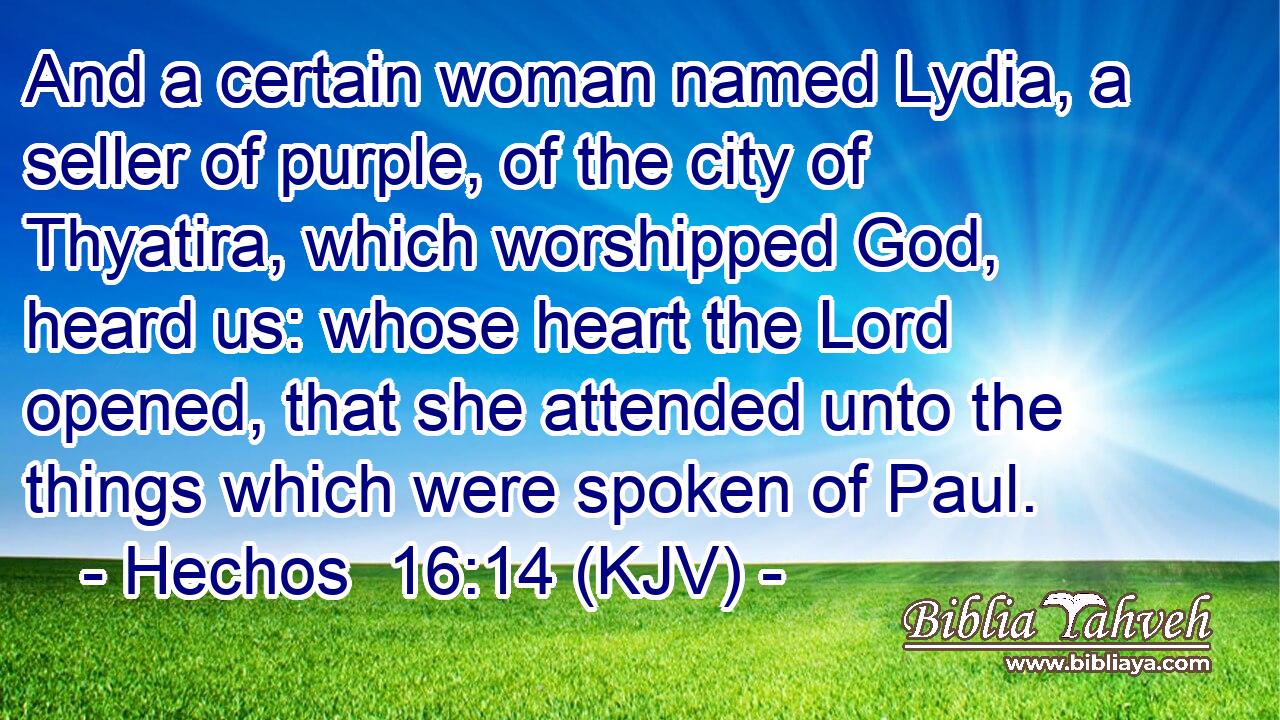 And a certain woman named Lydia, a seller of purple, of the city of Thyatira, which worshipped God, heard us: whose heart the Lord opened, that she attended unto the things which were spoken of Paul.