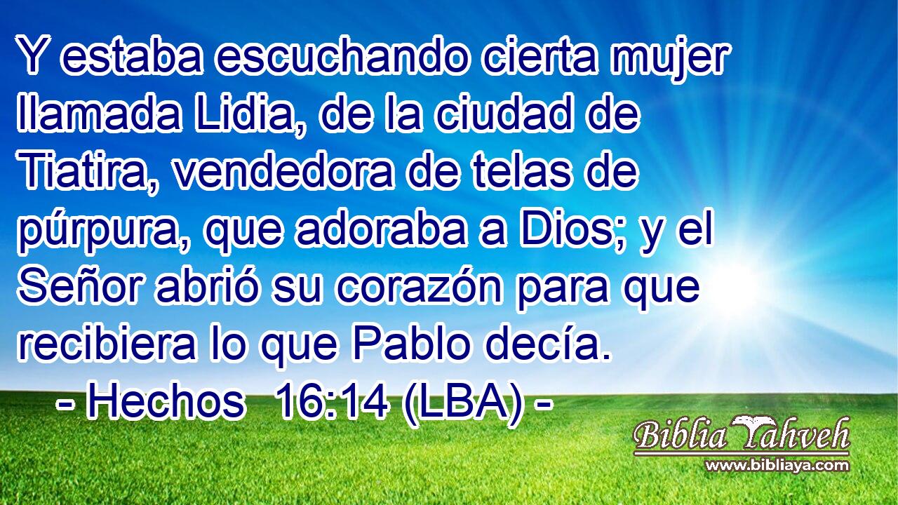 Y estaba escuchando cierta mujer llamada Lidia, de la ciudad de Tiatira, vendedora de telas de púrpura, que adoraba a Dios; y el Señor abrió su corazón para que recibiera lo que Pablo decía.