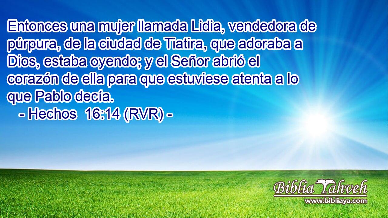 Entonces una mujer llamada Lidia, vendedora de púrpura, de la ciudad de Tiatira, que adoraba a Dios, estaba oyendo; y el Señor abrió el corazón de ella para que estuviese atenta a lo que Pablo decía.