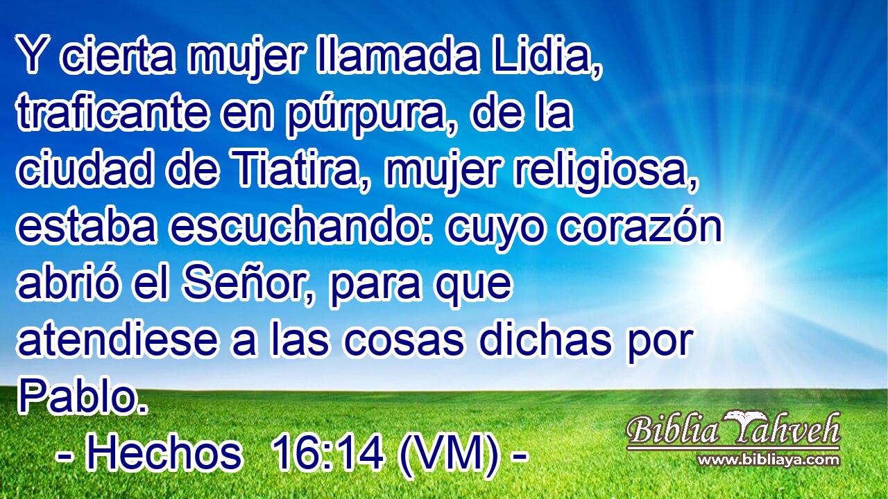  Y cierta mujer llamada Lidia, traficante en púrpura, de la ciudad de Tiatira, mujer religiosa, estaba escuchando: cuyo corazón abrió el Señor, para que atendiese a las cosas dichas por Pablo. 