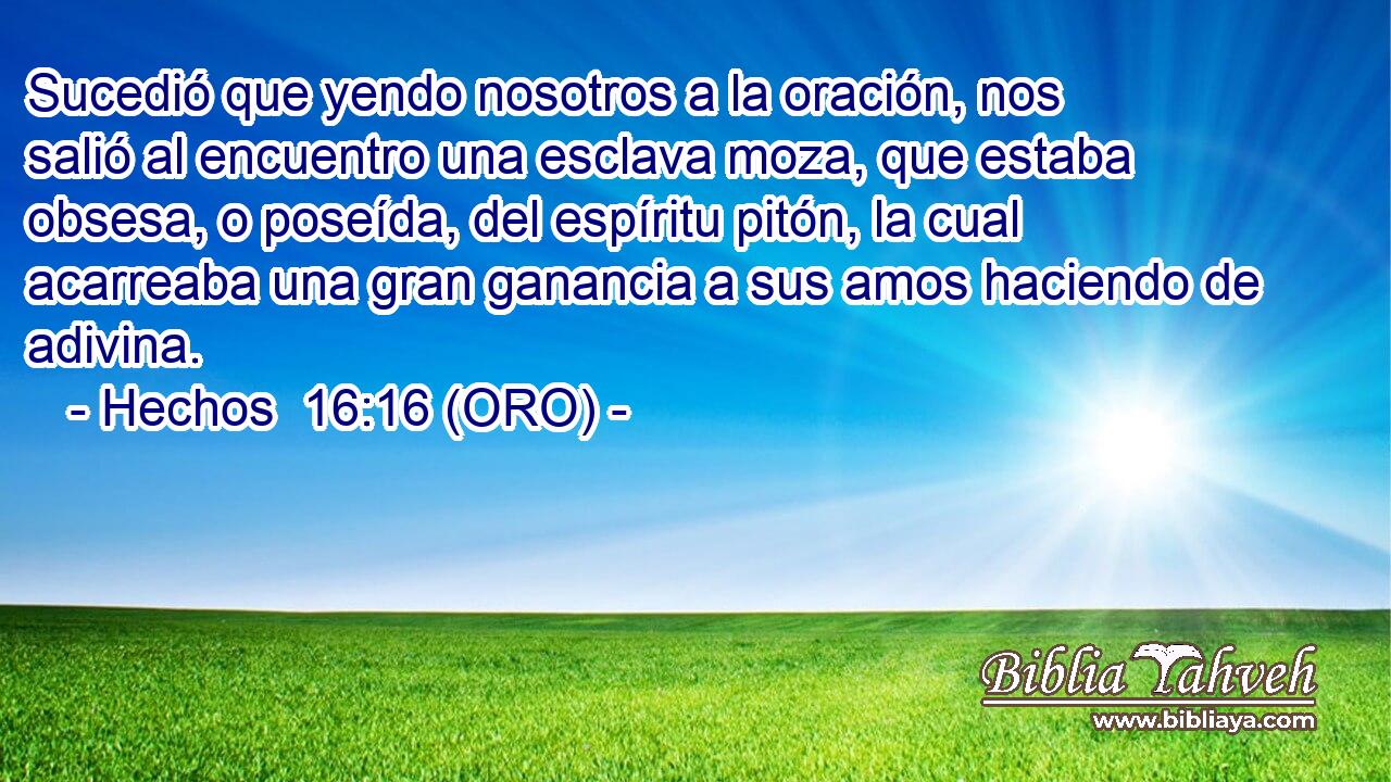  Sucedió que yendo nosotros a la oración, nos salió al encuentro una esclava moza, que estaba obsesa, o poseída, del espíritu pitón, la cual acarreaba una gran ganancia a sus amos haciendo de adivina. 