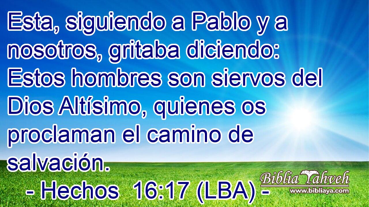 Esta, siguiendo a Pablo y a nosotros, gritaba diciendo: Estos hombres son siervos del Dios Altísimo, quienes os proclaman el camino de salvación.