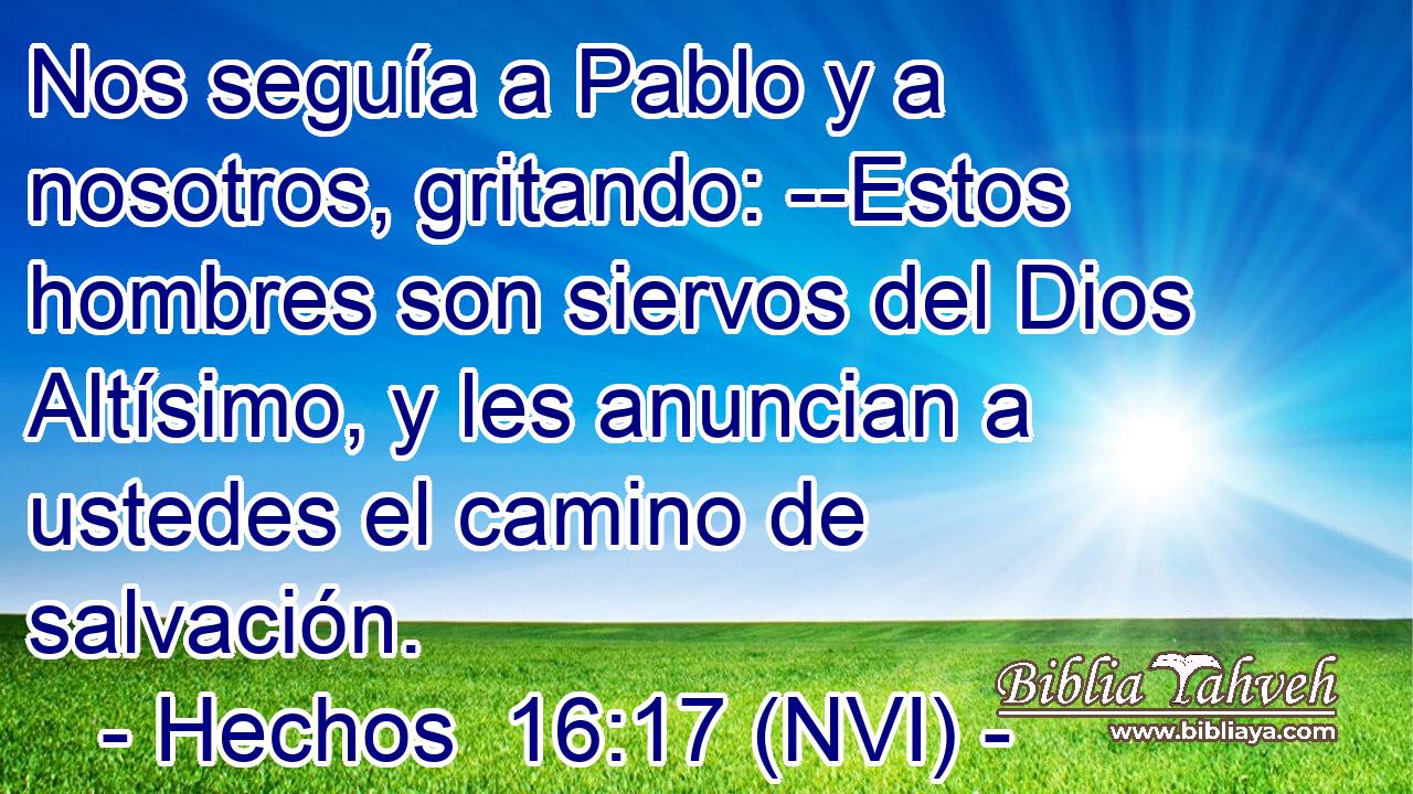  Nos seguía a Pablo y a nosotros, gritando: --Estos hombres son siervos del Dios Altísimo, y les anuncian a ustedes el camino de salvación. 