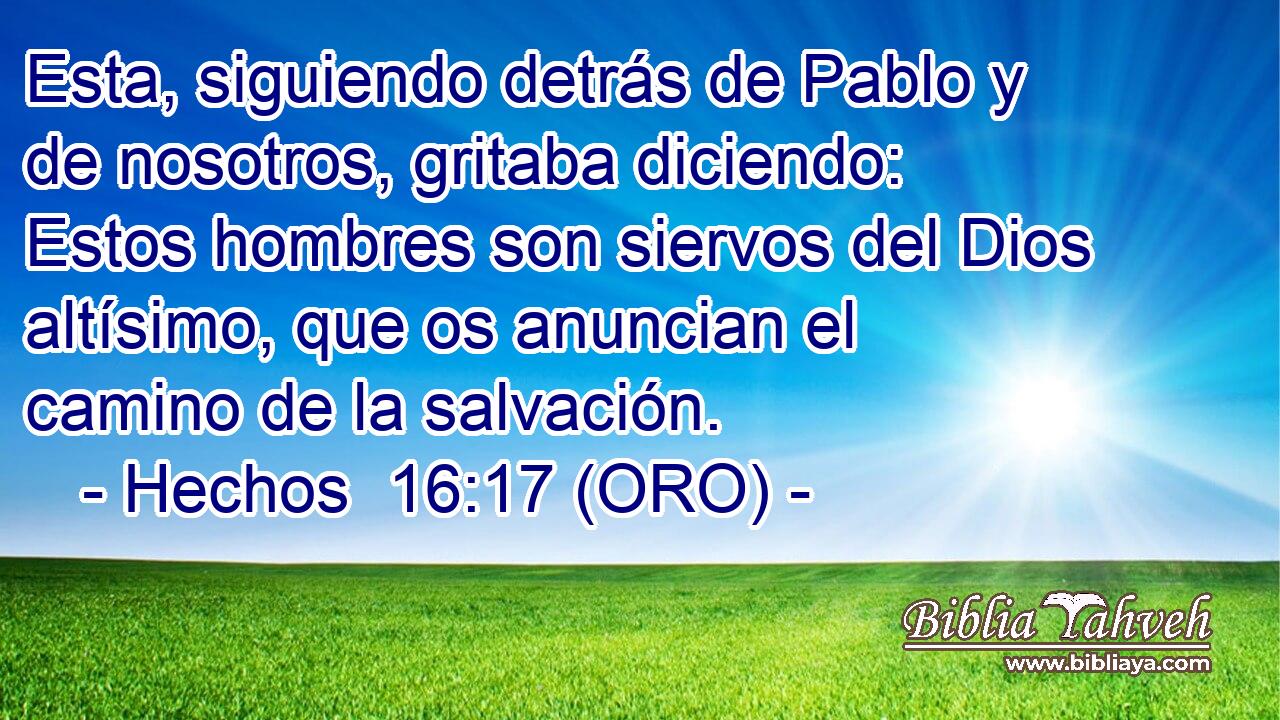  Esta, siguiendo detrás de Pablo y de nosotros, gritaba diciendo: Estos hombres son siervos del Dios altísimo, que os anuncian el camino de la salvación. 