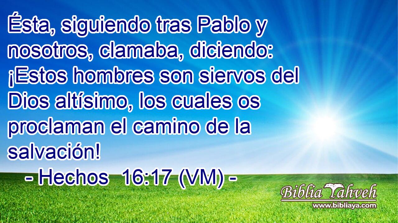  Ésta, siguiendo tras Pablo y nosotros, clamaba, diciendo: ¡Estos hombres son siervos del Dios altísimo, los cuales os proclaman el camino de la salvación! 