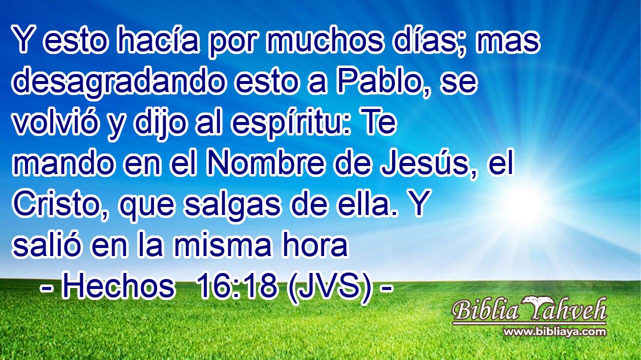 Y esto hacía por muchos días; mas desagradando esto a Pablo, se volvió y dijo al espíritu: Te mando en el Nombre de Jesús, el Cristo, que salgas de ella. Y salió en la misma hora