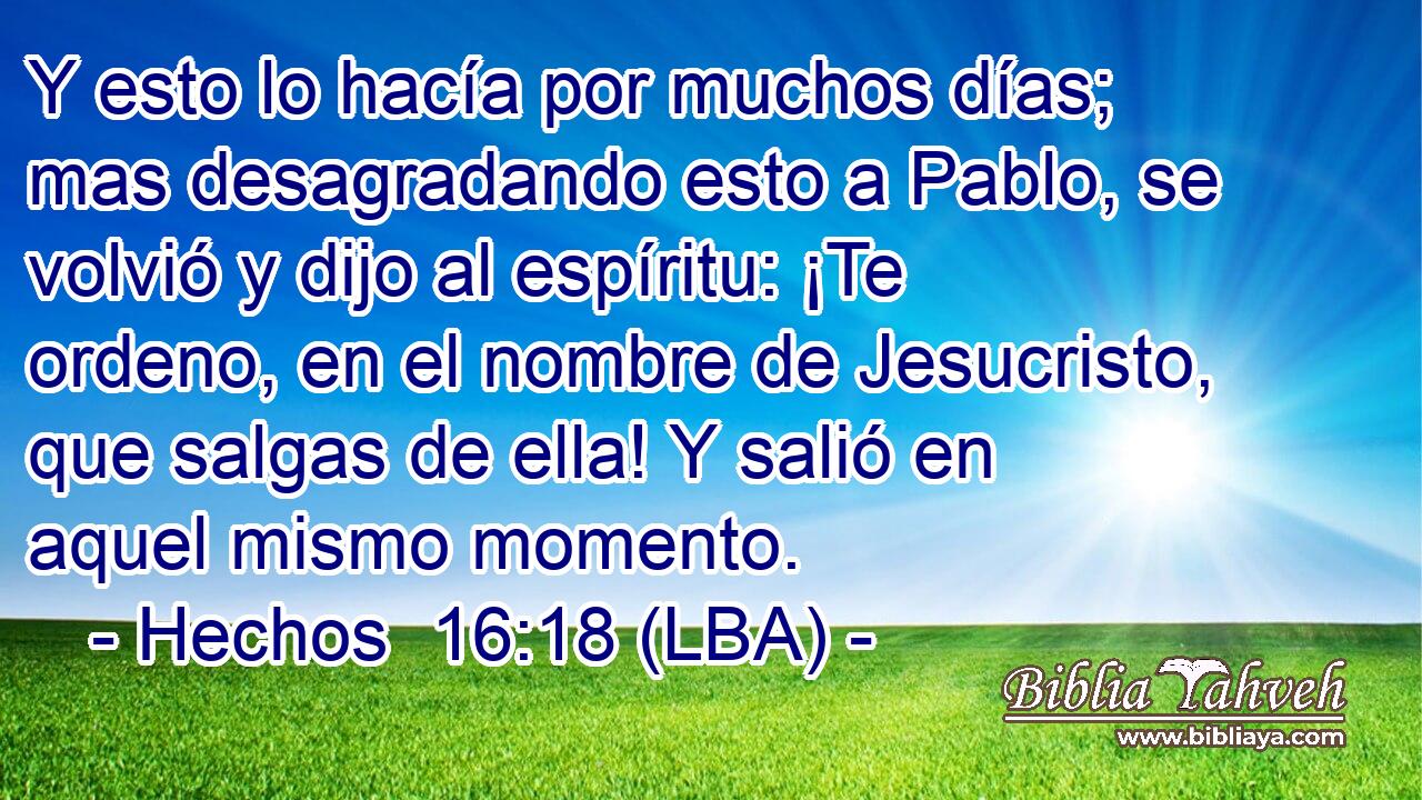 Y esto lo hacía por muchos días; mas desagradando esto a Pablo, se volvió y dijo al espíritu: ¡Te ordeno, en el nombre de Jesucristo, que salgas de ella! Y salió en aquel mismo momento.