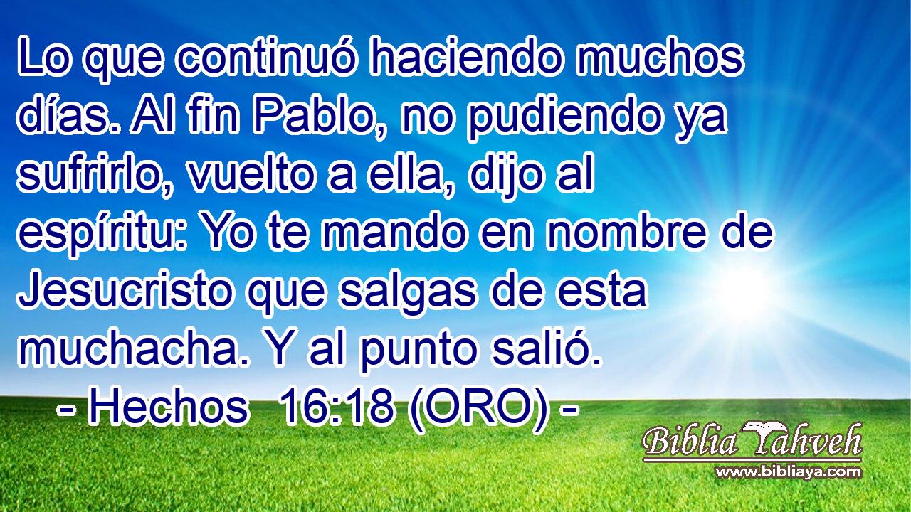  Lo que continuó haciendo muchos días. Al fin Pablo, no pudiendo ya sufrirlo, vuelto a ella, dijo al espíritu: Yo te mando en nombre de Jesucristo que salgas de esta muchacha. Y al punto salió. 