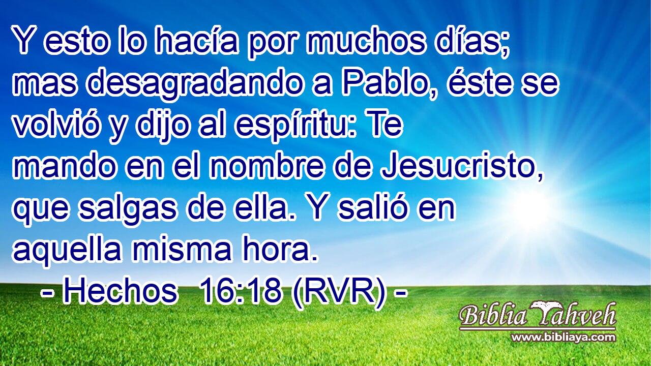 Y esto lo hacía por muchos días; mas desagradando a Pablo, éste se volvió y dijo al espíritu: Te mando en el nombre de Jesucristo, que salgas de ella. Y salió en aquella misma hora.