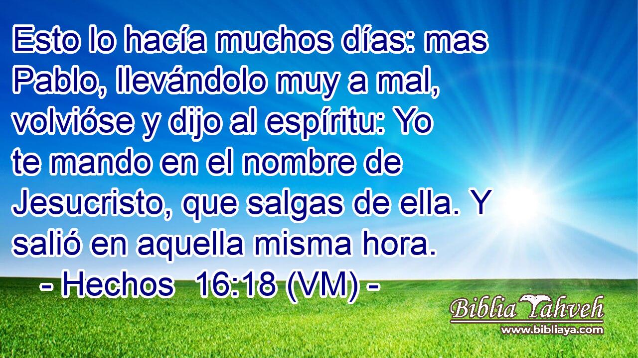  Esto lo hacía muchos días: mas Pablo, llevándolo muy a mal, volvióse y dijo al espíritu: Yo te mando en el nombre de Jesucristo, que salgas de ella. Y salió en aquella misma hora. 