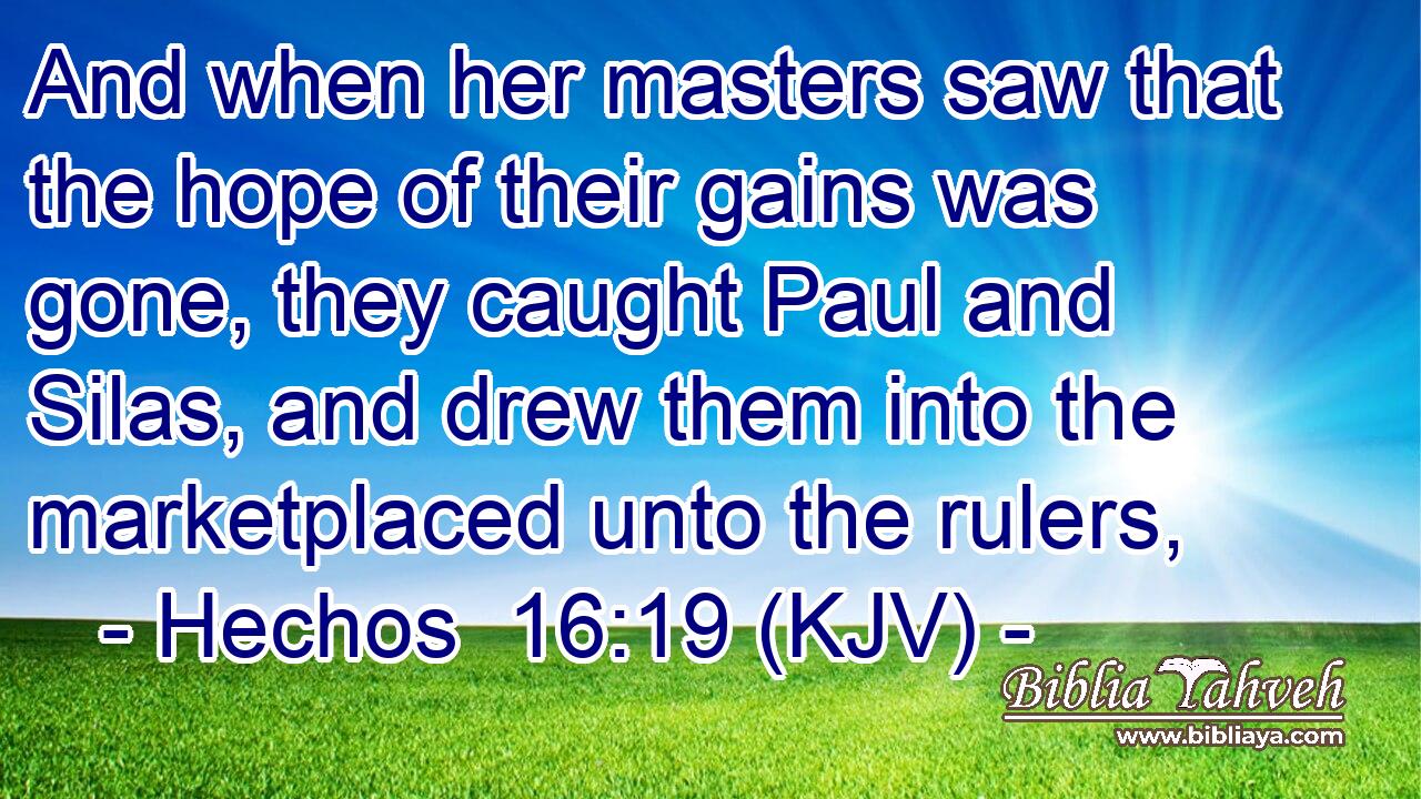 And when her masters saw that the hope of their gains was gone, they caught Paul and Silas, and drew them into the marketplaced unto the rulers,