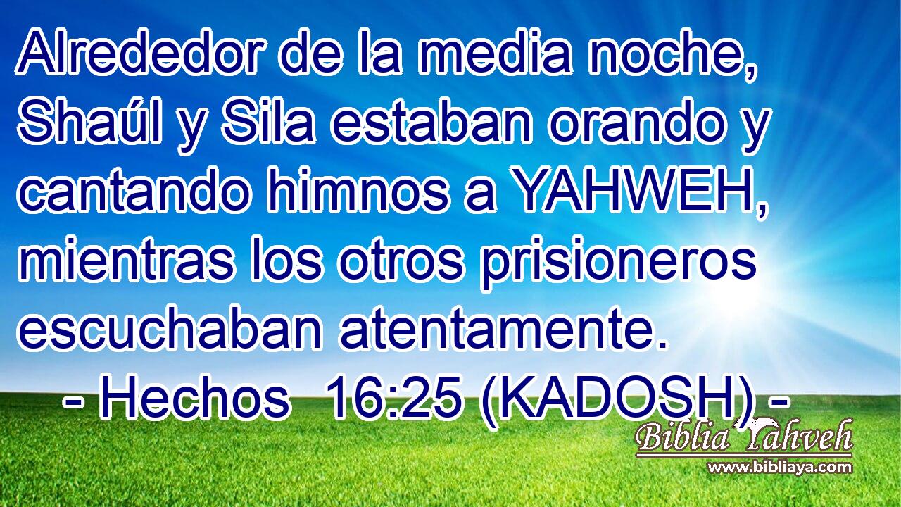  Alrededor de la media noche, Shaúl y Sila estaban orando y cantando himnos a YAHWEH, mientras los otros prisioneros escuchaban atentamente. 