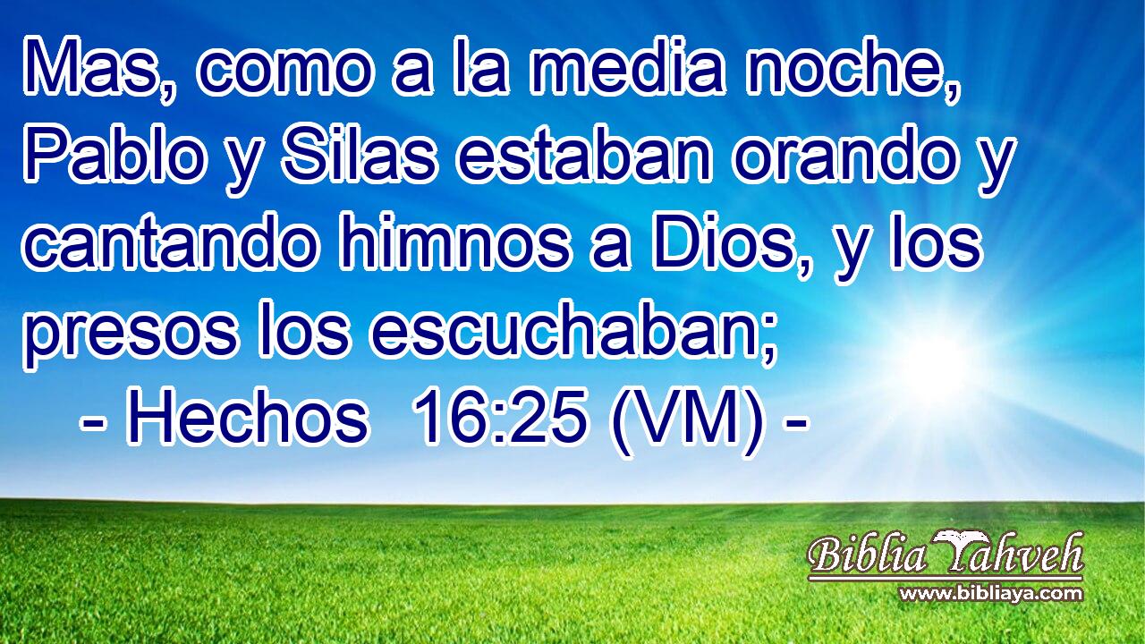  Mas, como a la media noche, Pablo y Silas estaban orando y cantando himnos a Dios, y los presos los escuchaban; 