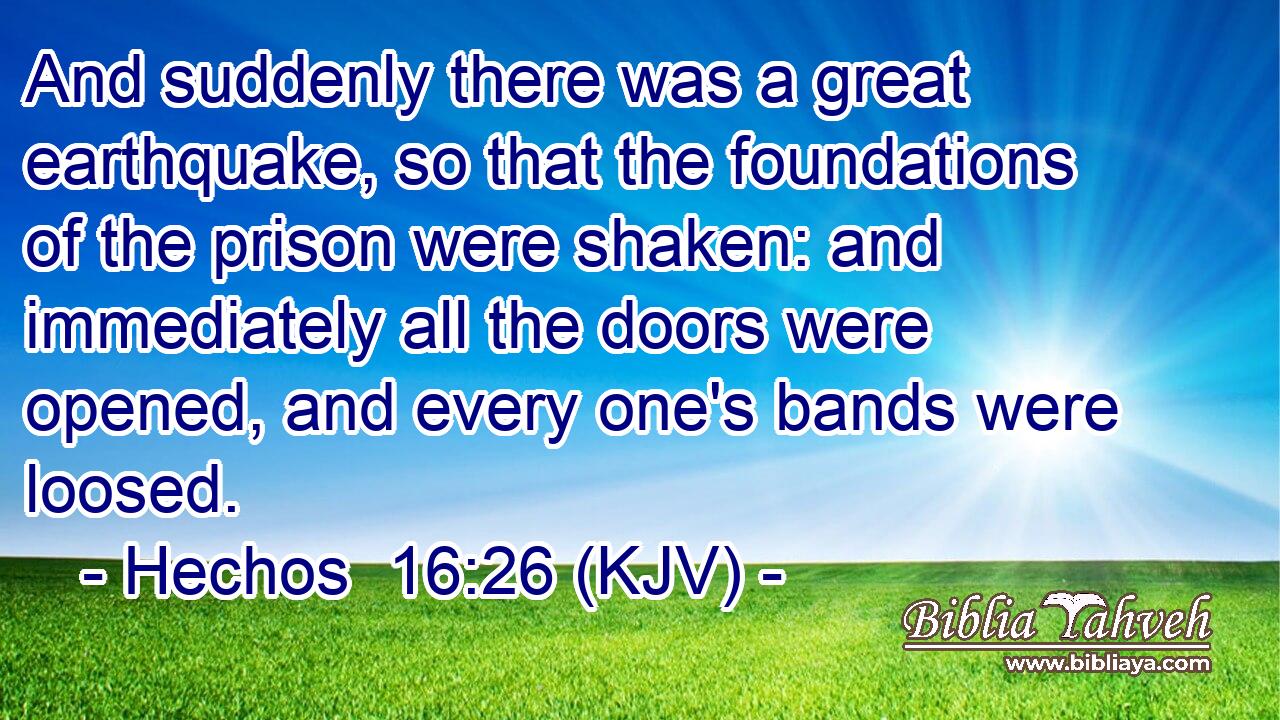 And suddenly there was a great earthquake, so that the foundations of the prison were shaken: and immediately all the doors were opened, and every one's bands were loosed.