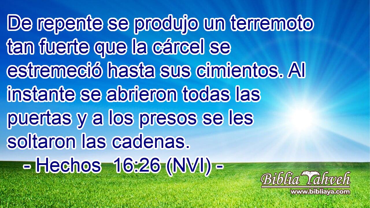  De repente se produjo un terremoto tan fuerte que la cárcel se estremeció hasta sus cimientos. Al instante se abrieron todas las puertas y a los presos se les soltaron las cadenas. 