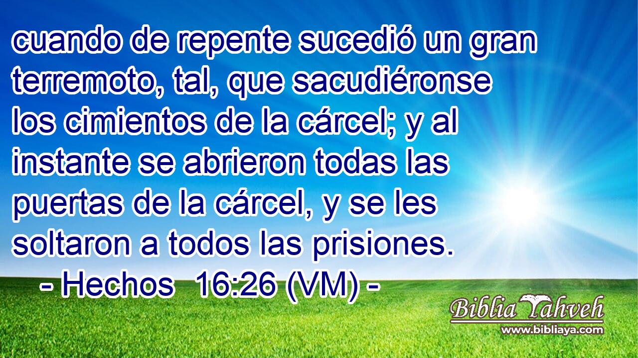 cuando de repente sucedió un gran terremoto, tal, que sacudiéronse los cimientos de la cárcel; y al instante se abrieron todas las puertas de la cárcel, y se les soltaron a todos las prisiones. 