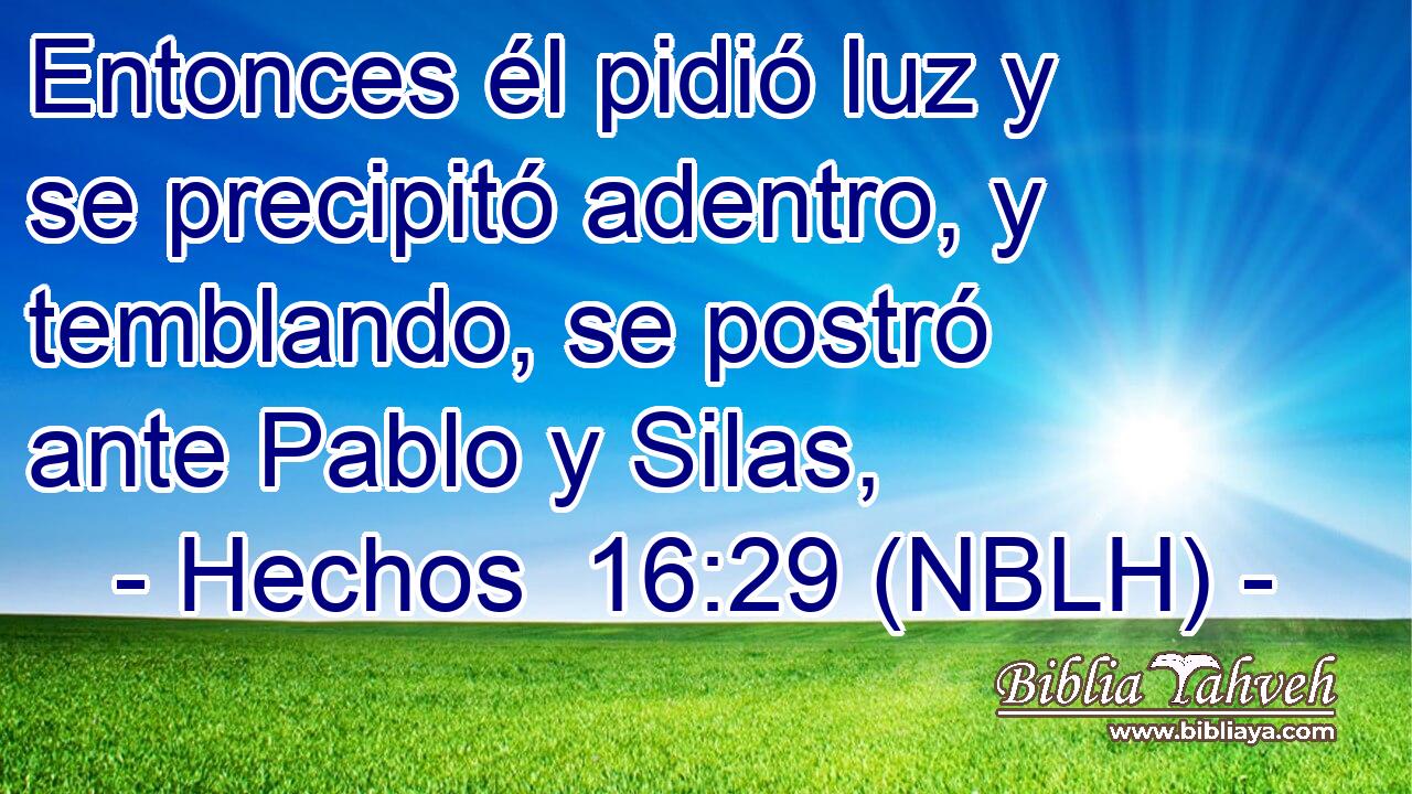  Entonces él pidió luz y se precipitó adentro, y temblando, se postró ante Pablo y Silas, 
