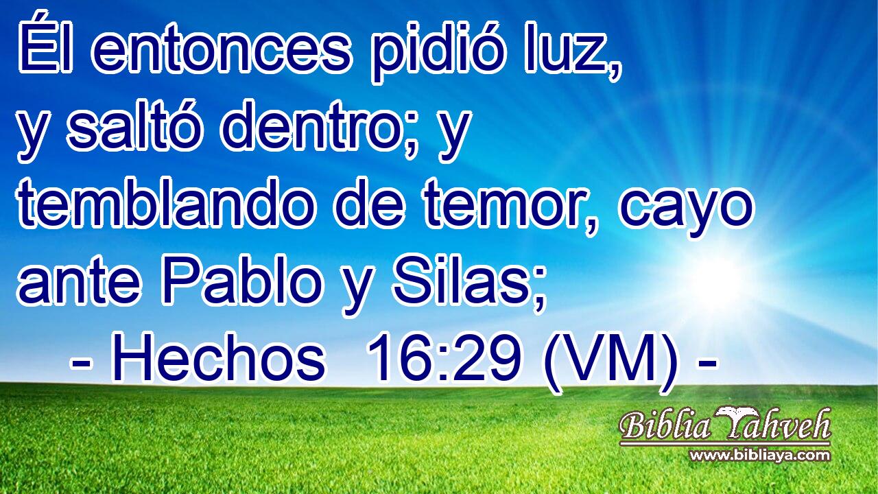  Él entonces pidió luz, y saltó dentro; y temblando de temor, cayo ante Pablo y Silas; 