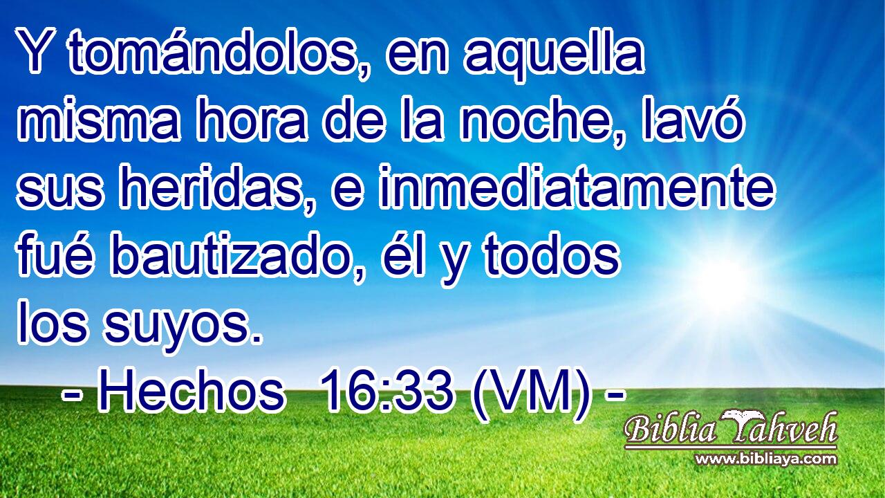  Y tomándolos, en aquella misma hora de la noche, lavó sus heridas, e inmediatamente fué bautizado, él y todos los suyos. 
