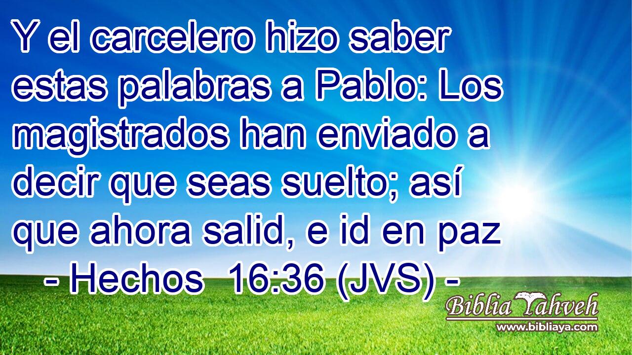 Y el carcelero hizo saber estas palabras a Pablo: Los magistrados han enviado a decir que seas suelto; así que ahora salid, e id en paz
