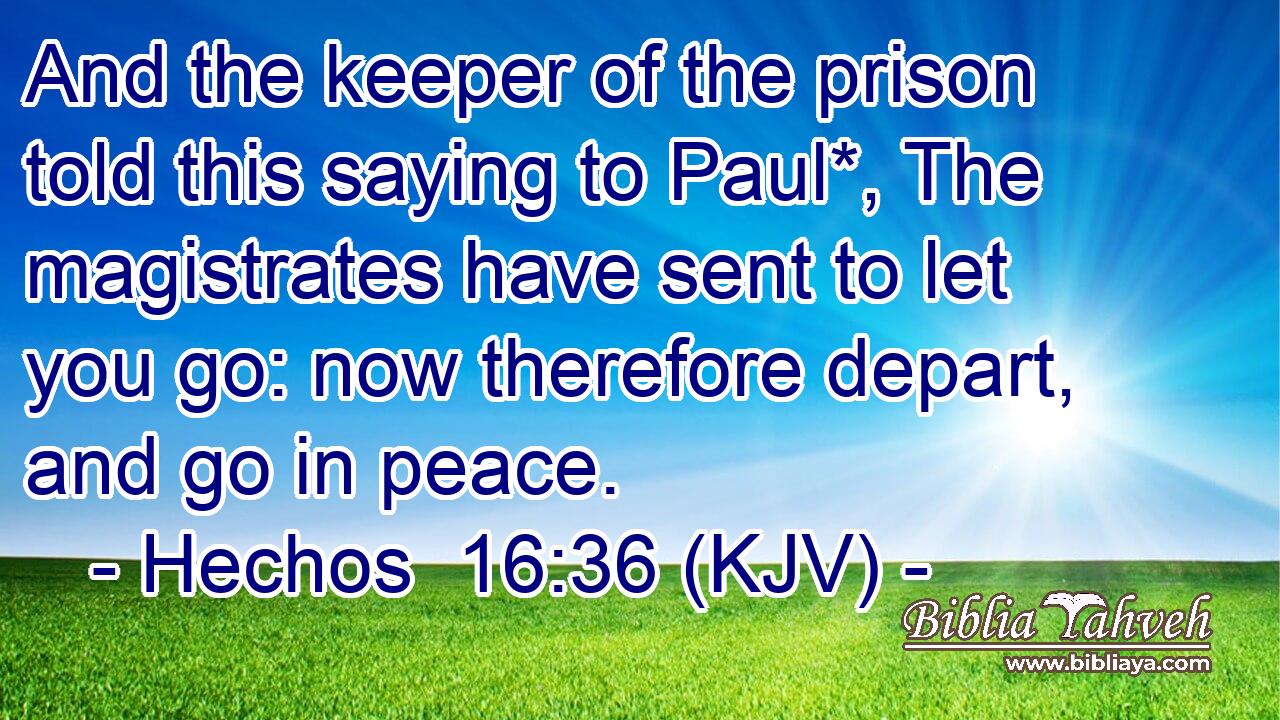 And the keeper of the prison told this saying to Paul*, The magistrates have sent to let you go: now therefore depart, and go in peace.