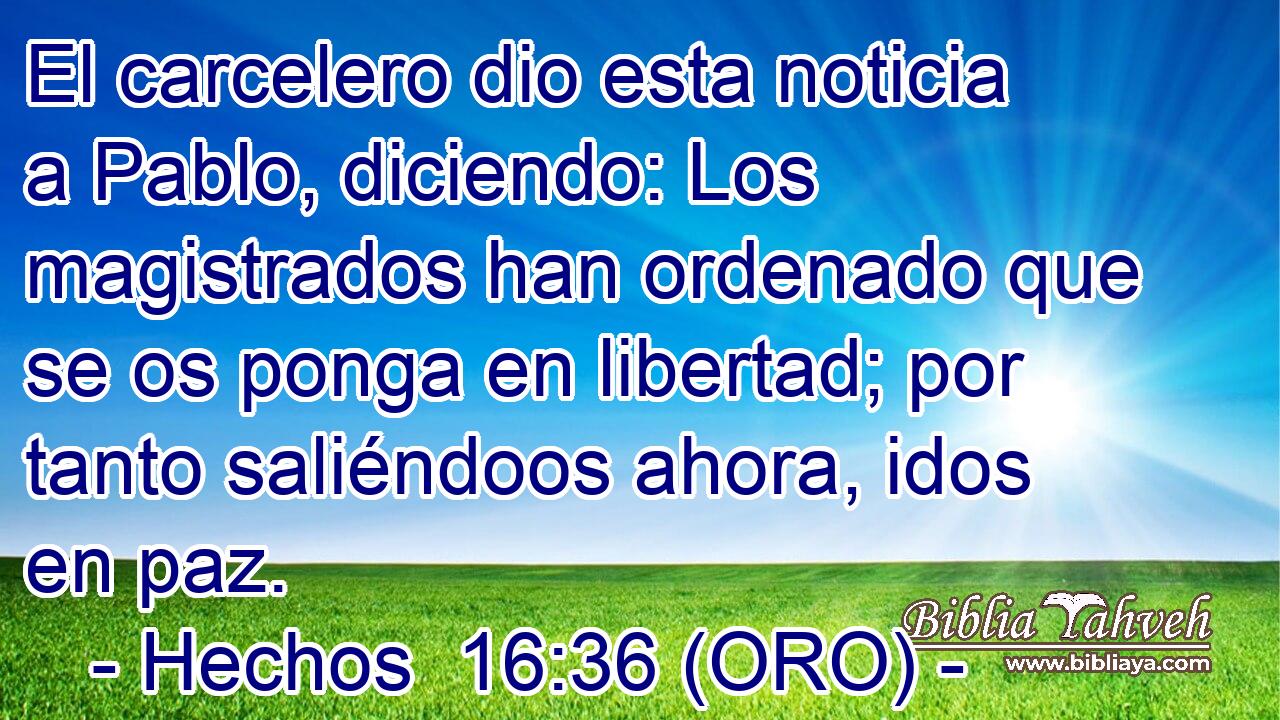  El carcelero dio esta noticia a Pablo, diciendo: Los magistrados han ordenado que se os ponga en libertad; por tanto saliéndoos ahora, idos en paz. 