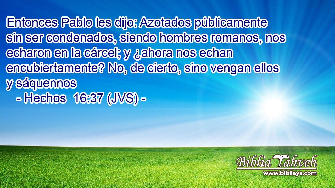 Entonces Pablo les dijo: Azotados públicamente sin ser condenados, siendo hombres romanos, nos echaron en la cárcel; y ¿ahora nos echan encubiertamente? No, de cierto, sino vengan ellos y sáquennos