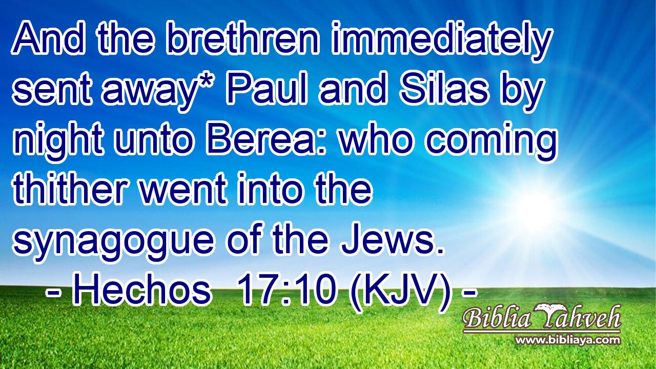 And the brethren immediately sent away* Paul and Silas by night unto Berea: who coming thither went into the synagogue of the Jews.