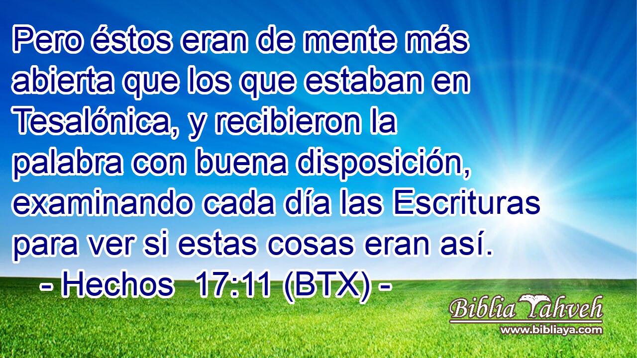 Pero éstos eran de mente más abierta que los que estaban en Tesalónica, y recibieron la palabra con buena disposición, examinando cada día las Escrituras para ver si estas cosas eran así.