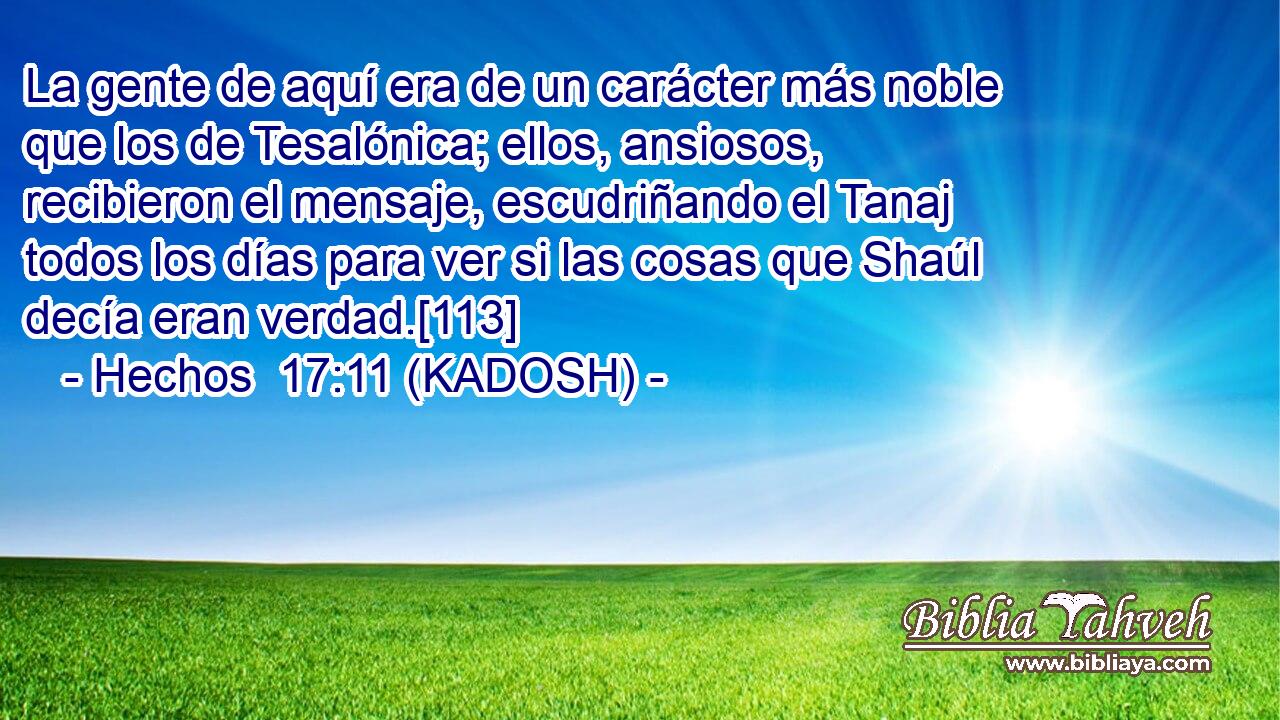  La gente de aquí era de un carácter más noble que los de Tesalónica; ellos, ansiosos, recibieron el mensaje, escudriñando el Tanaj todos los días para ver si las cosas que Shaúl decía eran verdad.[113] 